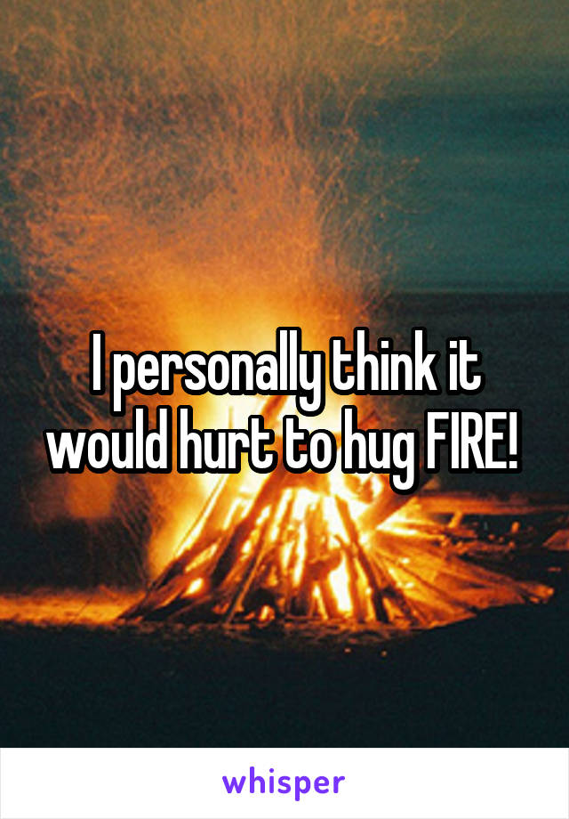 I personally think it would hurt to hug FIRE! 