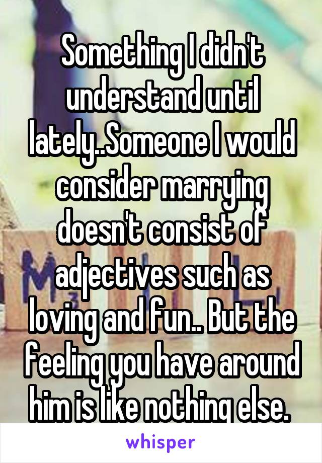 Something I didn't understand until lately..Someone I would consider marrying doesn't consist of adjectives such as loving and fun.. But the feeling you have around him is like nothing else. 