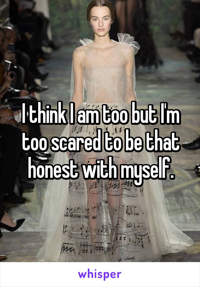 I think I am too but I'm too scared to be that honest with myself.