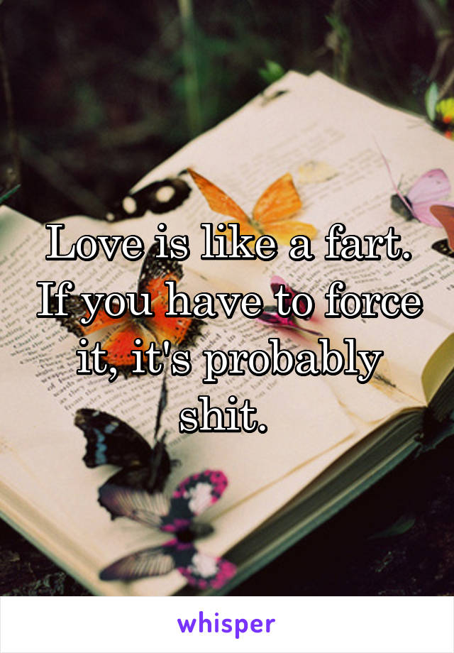 Love is like a fart. If you have to force it, it's probably shit. 