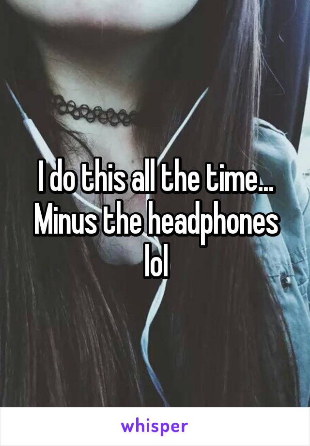 I do this all the time... Minus the headphones lol