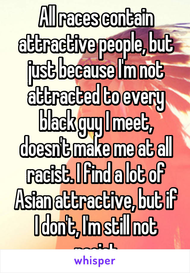 All races contain attractive people, but just because I'm not attracted to every black guy I meet, doesn't make me at all racist. I find a lot of Asian attractive, but if I don't, I'm still not racist