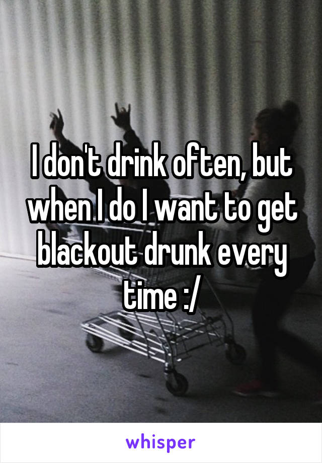 I don't drink often, but when I do I want to get blackout drunk every time :/