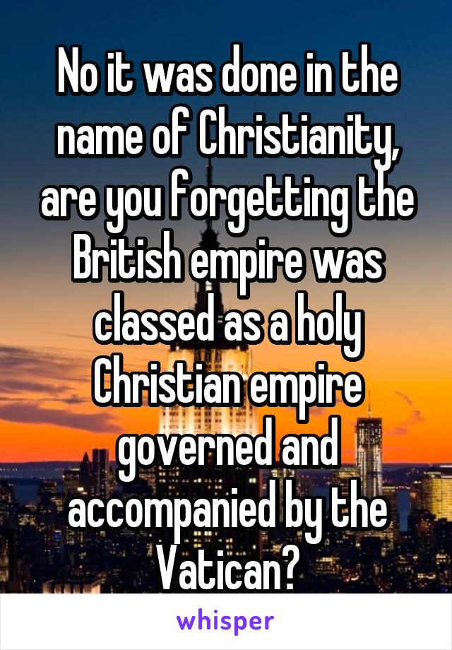 No it was done in the name of Christianity, are you forgetting the British empire was classed as a holy Christian empire governed and accompanied by the Vatican?