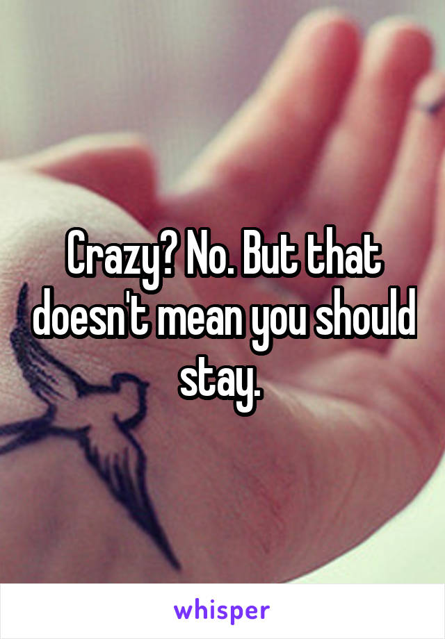 Crazy? No. But that doesn't mean you should stay. 