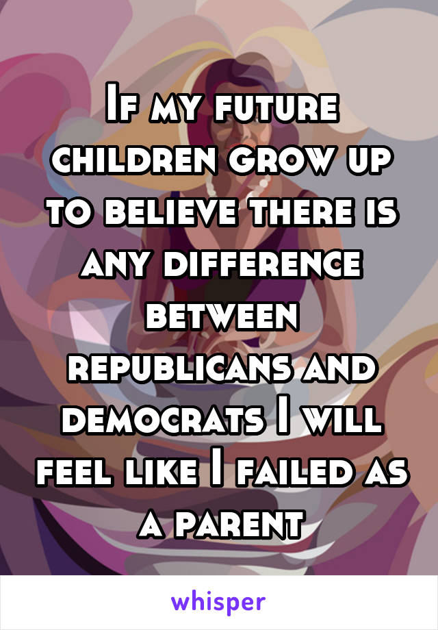 If my future children grow up to believe there is any difference between republicans and democrats I will feel like I failed as a parent