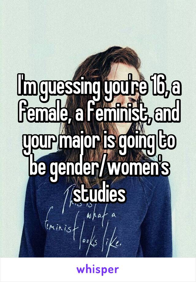 I'm guessing you're 16, a female, a feminist, and your major is going to be gender/women's studies