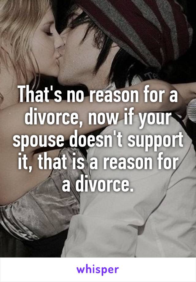 That's no reason for a divorce, now if your spouse doesn't support it, that is a reason for a divorce.