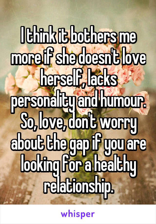 I think it bothers me more if she doesn't love herself, lacks personality and humour. So, love, don't worry about the gap if you are looking for a healthy relationship.