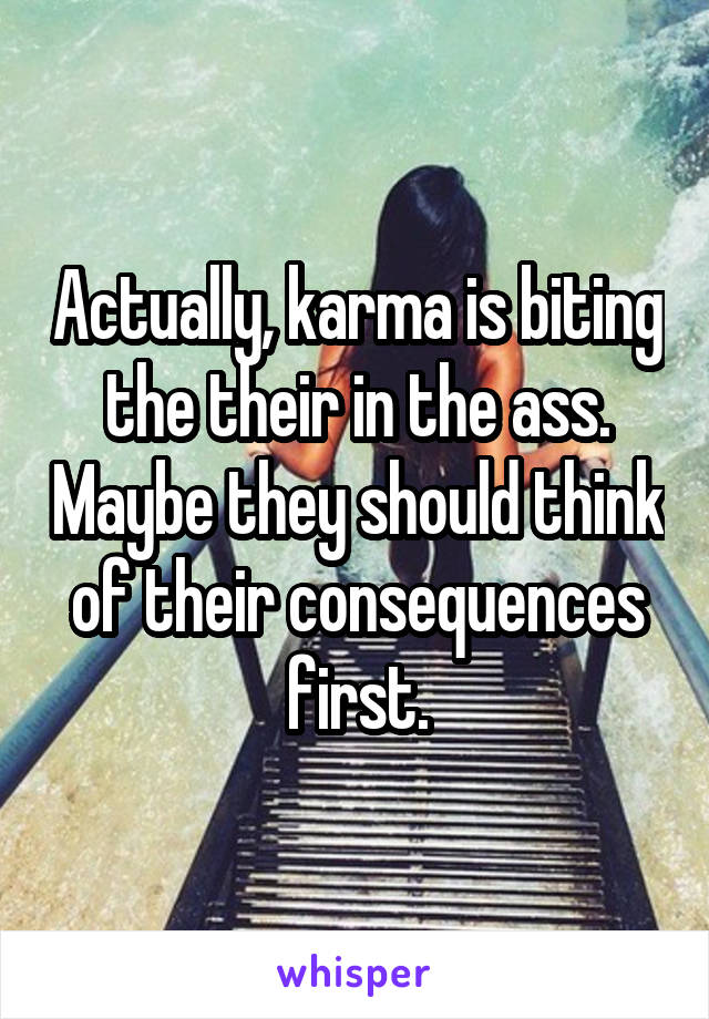 Actually, karma is biting the their in the ass. Maybe they should think of their consequences first.