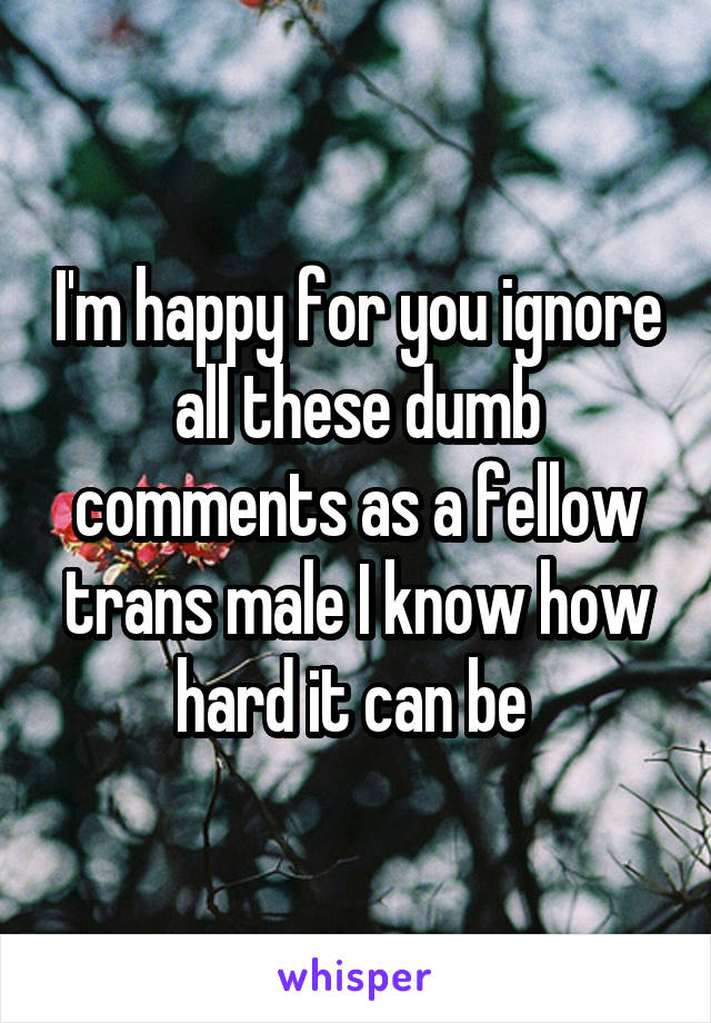 I'm happy for you ignore all these dumb comments as a fellow trans male I know how hard it can be 