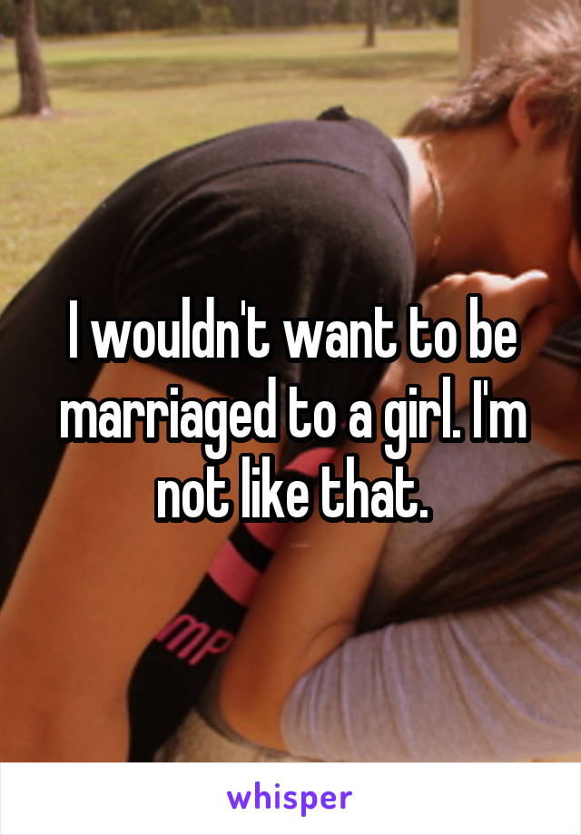 I wouldn't want to be marriaged to a girl. I'm not like that.
