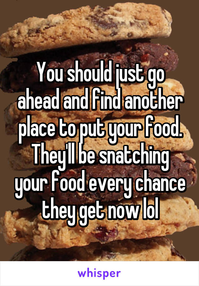 You should just go ahead and find another place to put your food. They'll be snatching your food every chance they get now lol