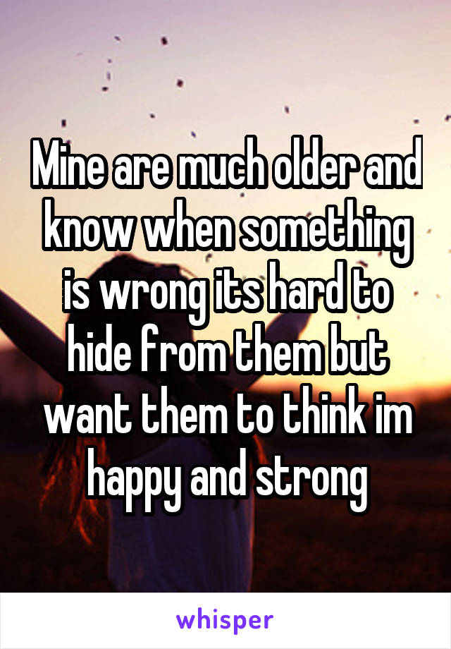Mine are much older and know when something is wrong its hard to hide from them but want them to think im happy and strong