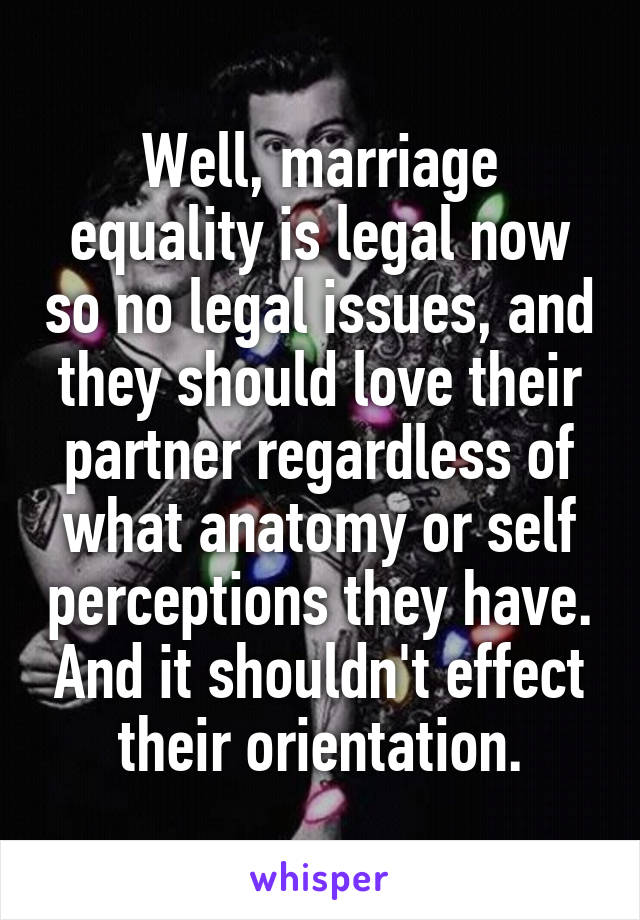 Well, marriage equality is legal now so no legal issues, and they should love their partner regardless of what anatomy or self perceptions they have. And it shouldn't effect their orientation.