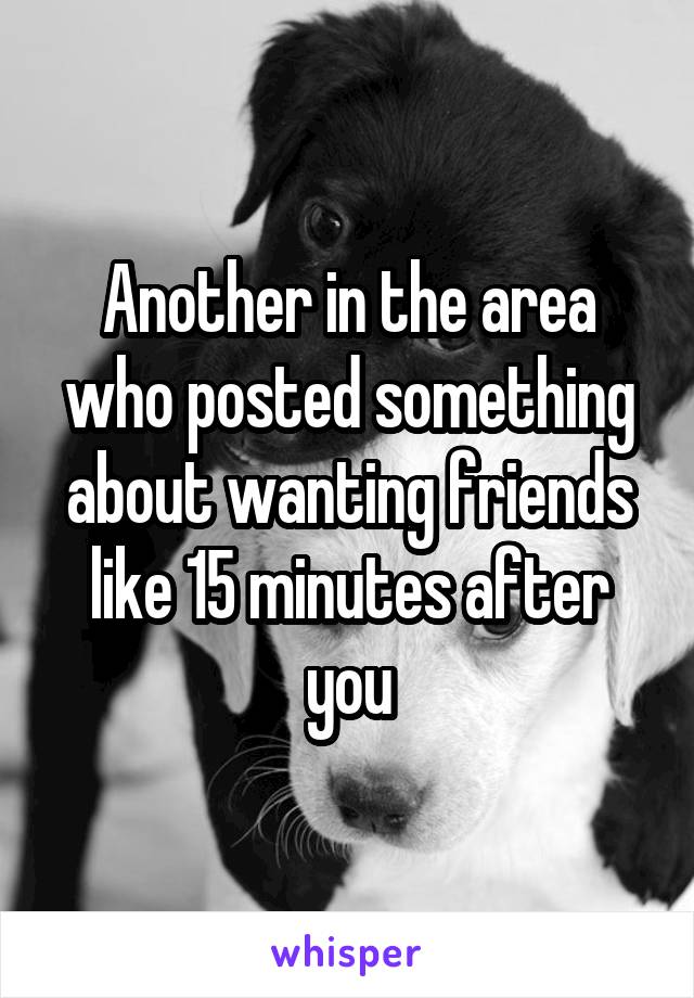 Another in the area who posted something about wanting friends like 15 minutes after you