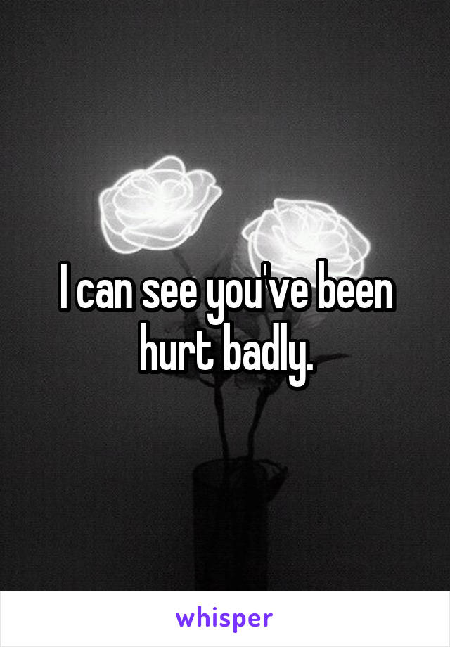 I can see you've been hurt badly.