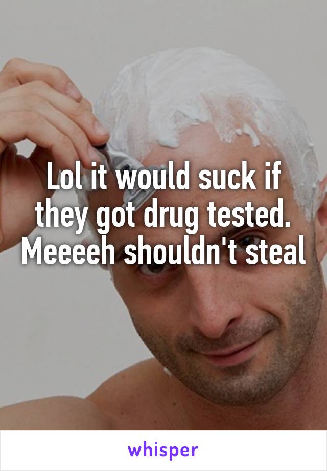 Lol it would suck if they got drug tested. Meeeeh shouldn't steal 