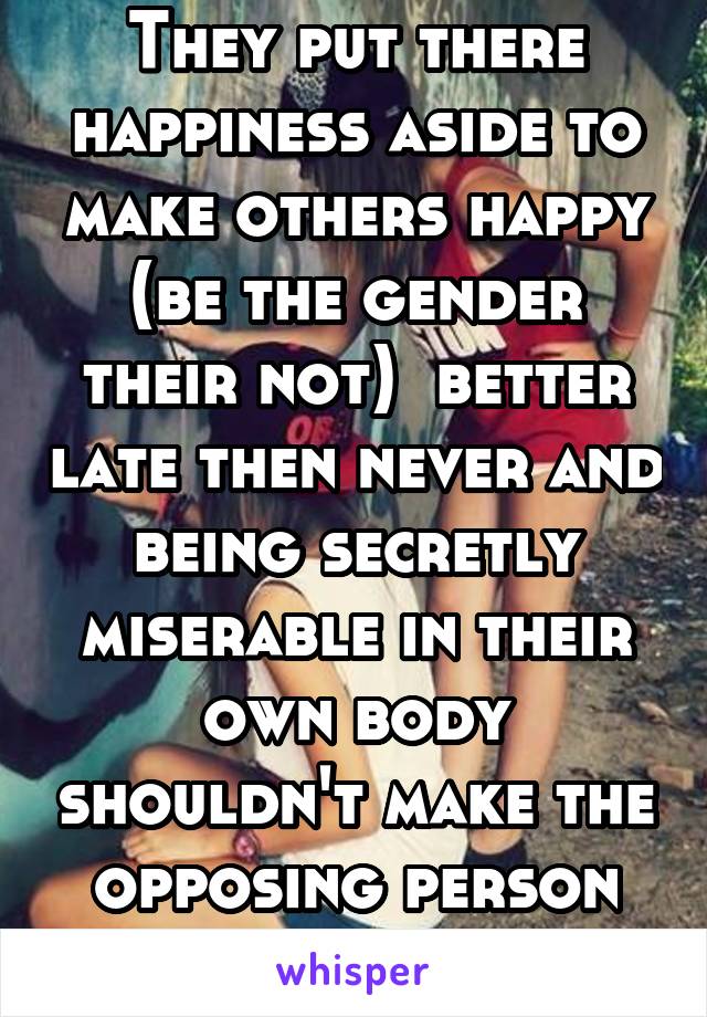 They put there happiness aside to make others happy (be the gender their not)  better late then never and being secretly miserable in their own body shouldn't make the opposing person offended 
