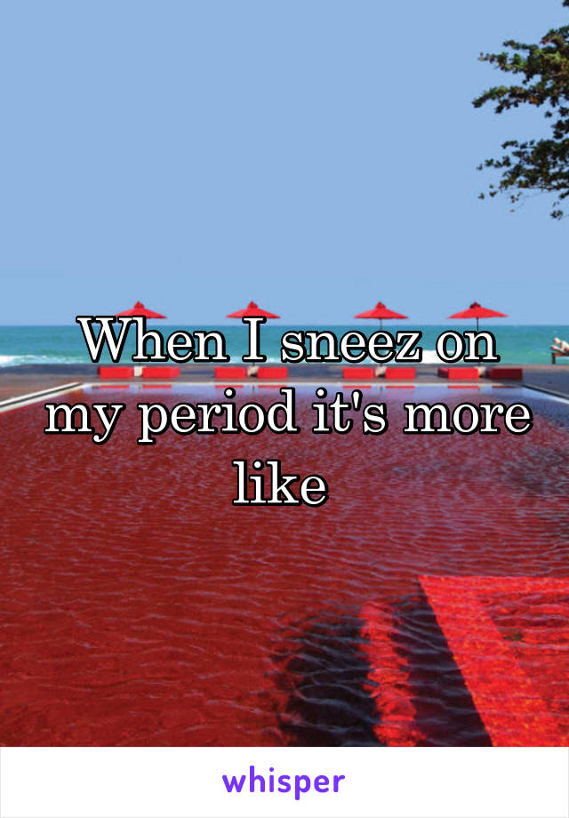 When I sneez on my period it's more like 
