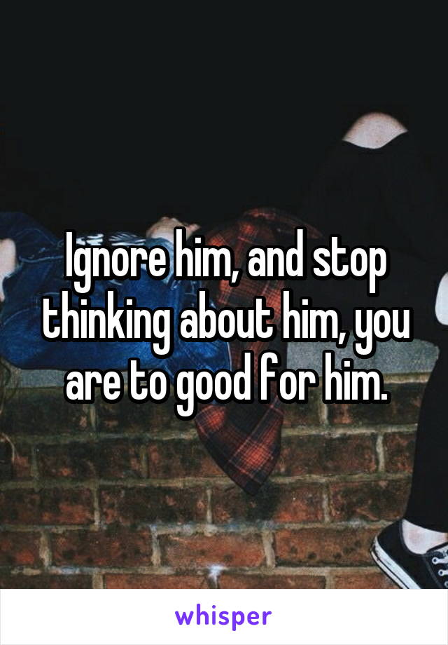 Ignore him, and stop thinking about him, you are to good for him.