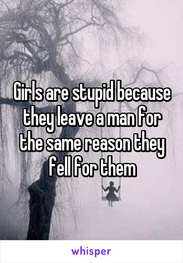 Girls are stupid because they leave a man for the same reason they fell for them