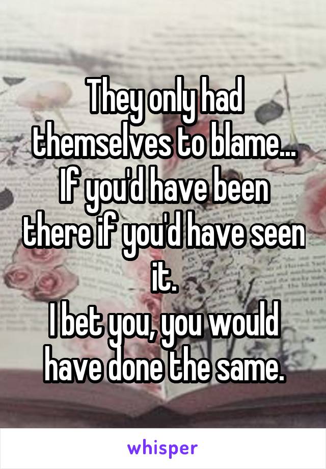 They only had themselves to blame...
If you'd have been there if you'd have seen it.
I bet you, you would have done the same.