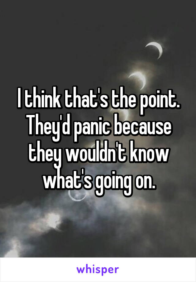 I think that's the point.
They'd panic because they wouldn't know what's going on.