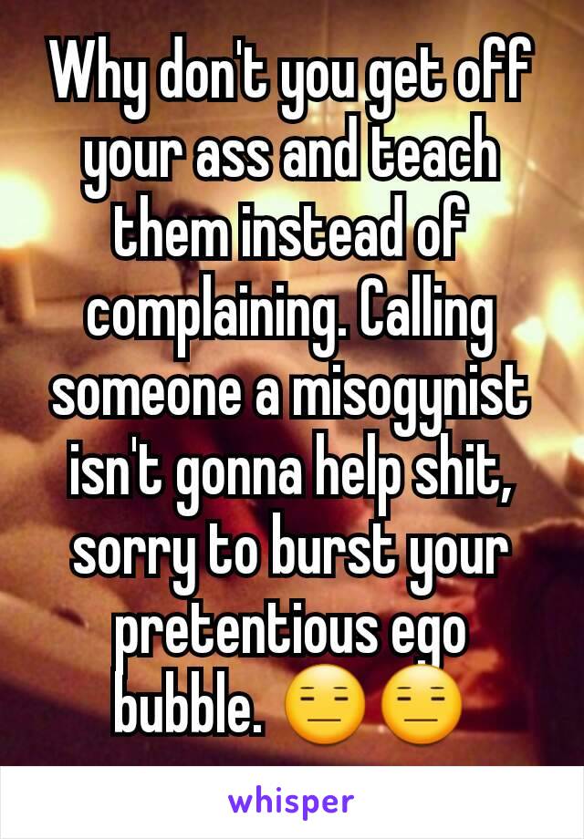 Why don't you get off your ass and teach them instead of complaining. Calling someone a misogynist isn't gonna help shit, sorry to burst your pretentious ego bubble. 😑😑