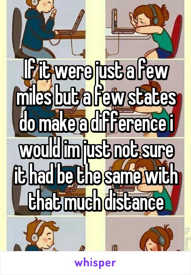 If it were just a few miles but a few states do make a difference i would im just not sure it had be the same with that much distance