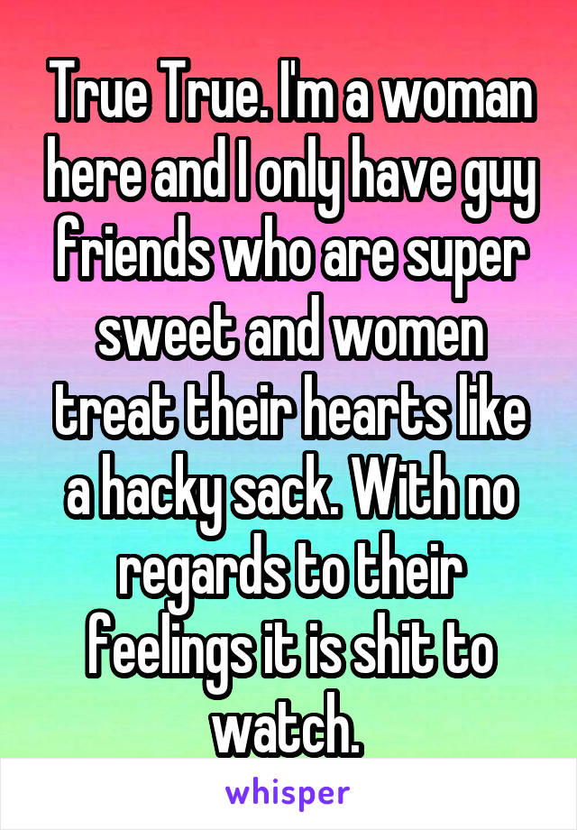 True True. I'm a woman here and I only have guy friends who are super sweet and women treat their hearts like a hacky sack. With no regards to their feelings it is shit to watch. 