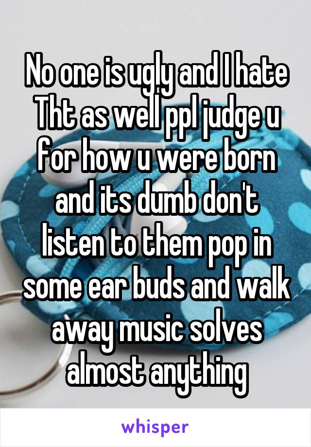 No one is ugly and I hate Tht as well ppl judge u for how u were born and its dumb don't listen to them pop in some ear buds and walk away music solves almost anything