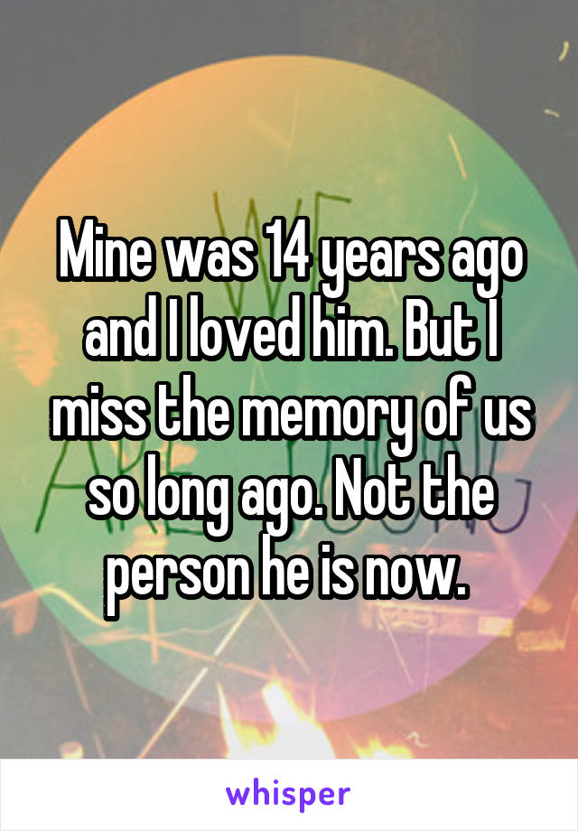 Mine was 14 years ago and I loved him. But I miss the memory of us so long ago. Not the person he is now. 