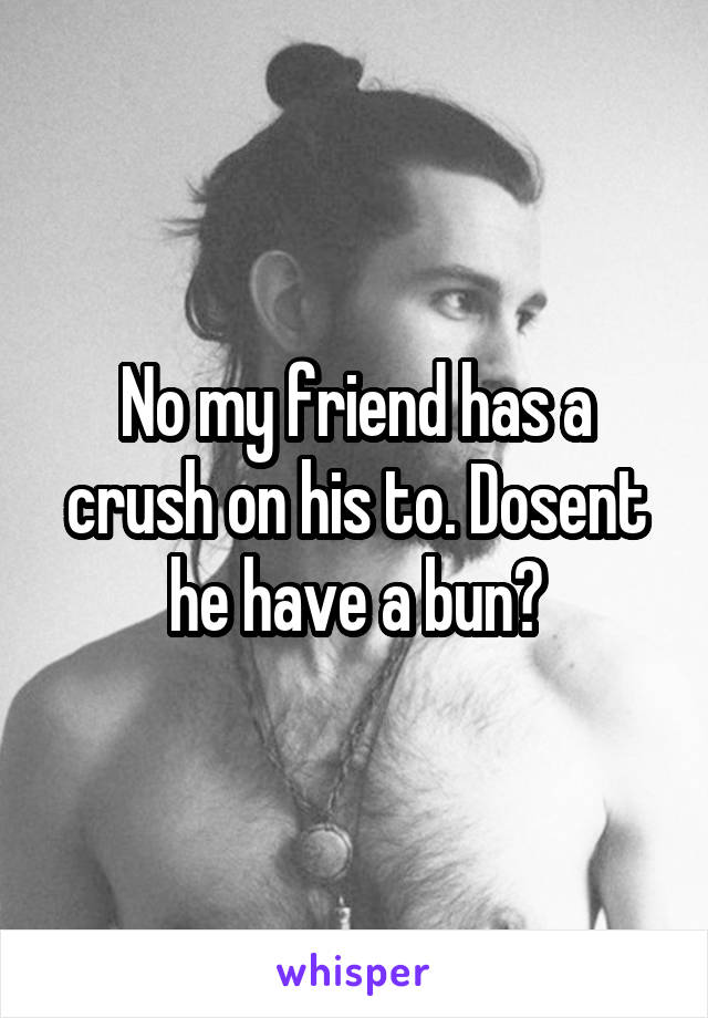 No my friend has a crush on his to. Dosent he have a bun?