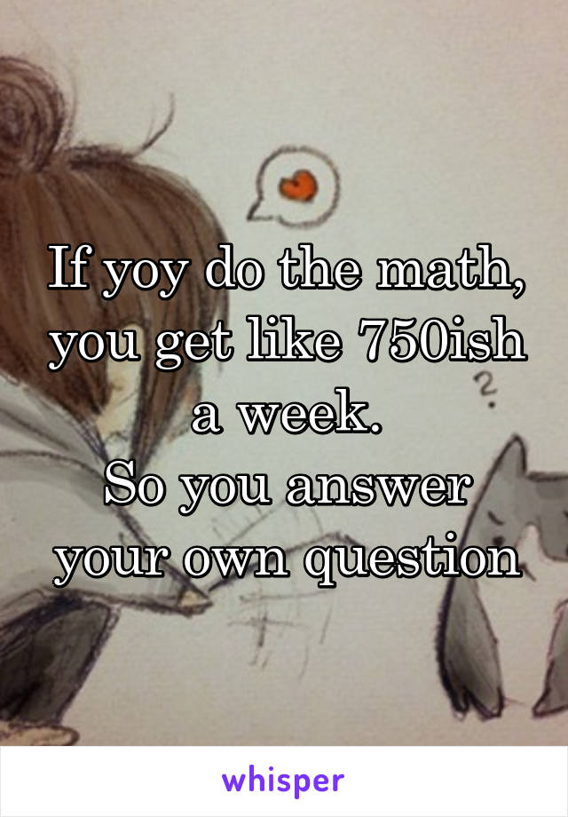 If yoy do the math, you get like 750ish a week.
So you answer your own question