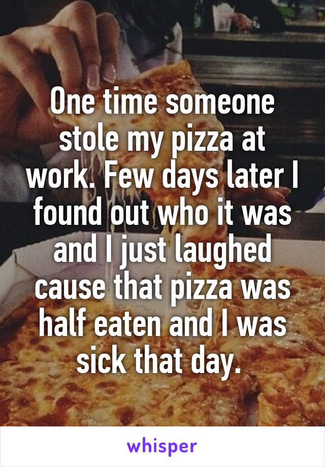 One time someone stole my pizza at work. Few days later I found out who it was and I just laughed cause that pizza was half eaten and I was sick that day. 