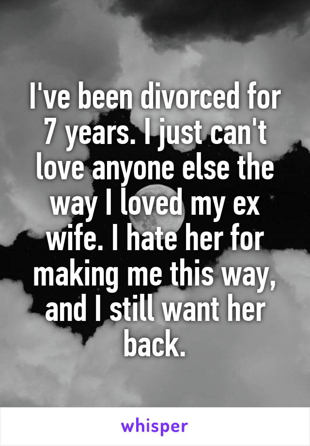 I've been divorced for 7 years. I just can't love anyone else the way I loved my ex wife. I hate her for making me this way, and I still want her back.