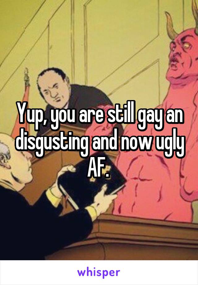 Yup, you are still gay an disgusting and now ugly AF. 