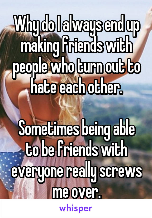 Why do I always end up making friends with people who turn out to hate each other.

Sometimes being able to be friends with everyone really screws me over.