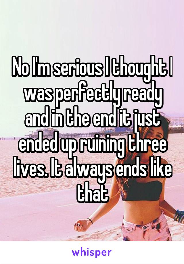 No I'm serious I thought I was perfectly ready and in the end it just ended up ruining three lives. It always ends like that