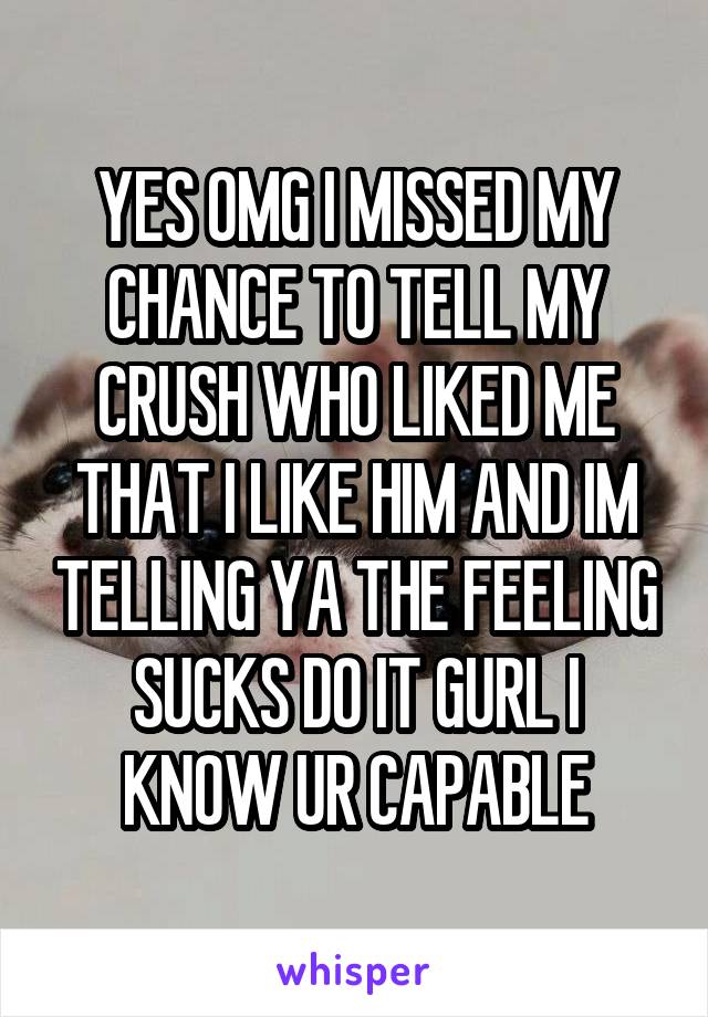 YES OMG I MISSED MY CHANCE TO TELL MY CRUSH WHO LIKED ME THAT I LIKE HIM AND IM TELLING YA THE FEELING SUCKS DO IT GURL I KNOW UR CAPABLE