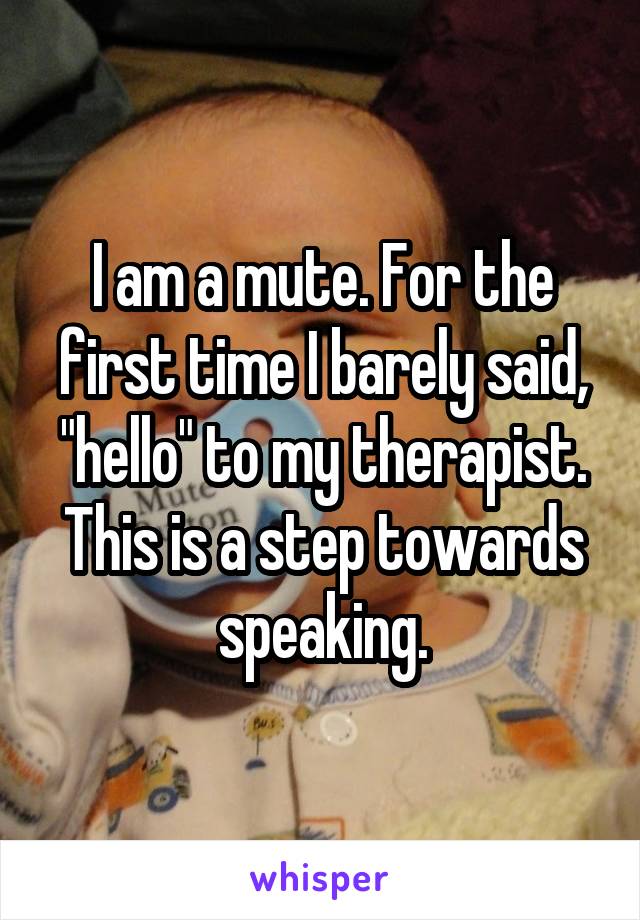 I am a mute. For the first time I barely said, "hello" to my therapist. This is a step towards speaking.