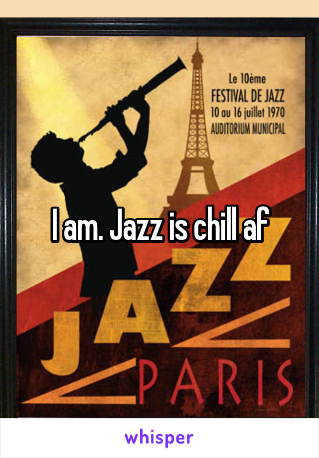 I am. Jazz is chill af