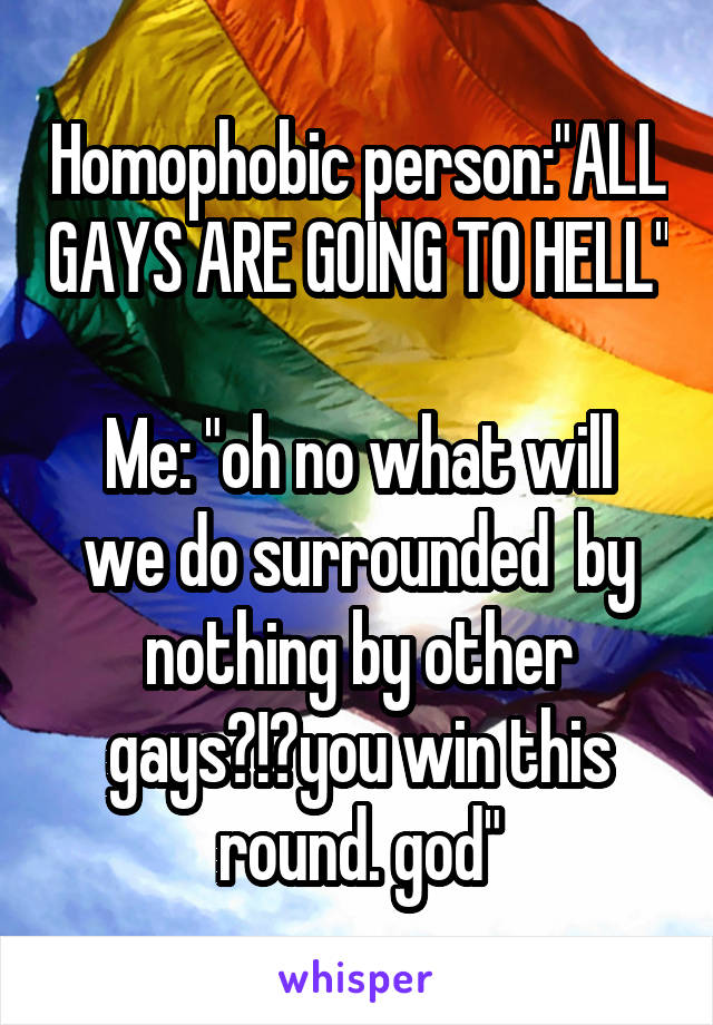 Homophobic person:"ALL GAYS ARE GOING TO HELL" 
Me: "oh no what will we do surrounded  by nothing by other gays?!?you win this round. god"