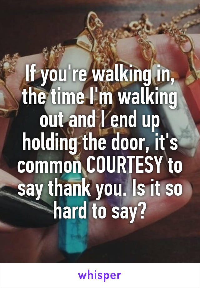 If you're walking in, the time I'm walking out and I end up holding the door, it's common COURTESY to say thank you. Is it so hard to say?