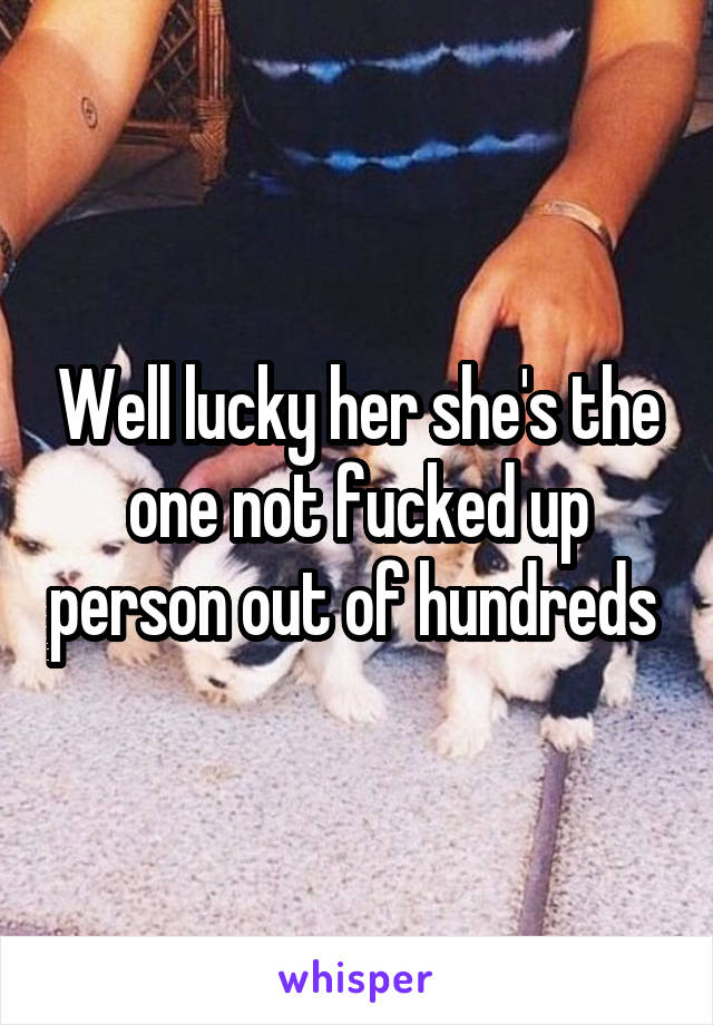 Well lucky her she's the one not fucked up person out of hundreds 