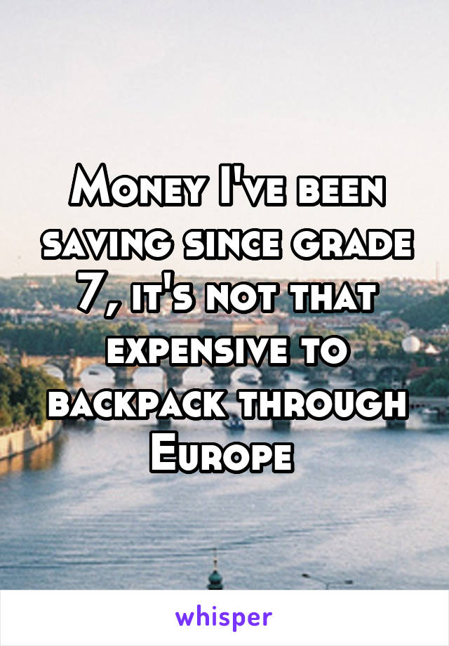 Money I've been saving since grade 7, it's not that expensive to backpack through Europe 