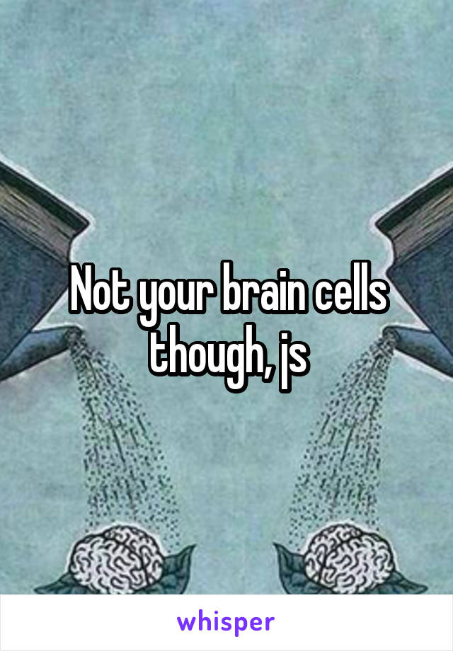 Not your brain cells though, js