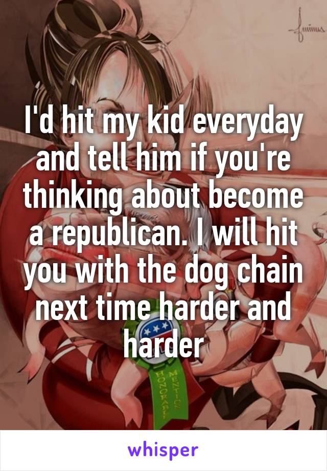 I'd hit my kid everyday and tell him if you're thinking about become a republican. I will hit you with the dog chain next time harder and harder