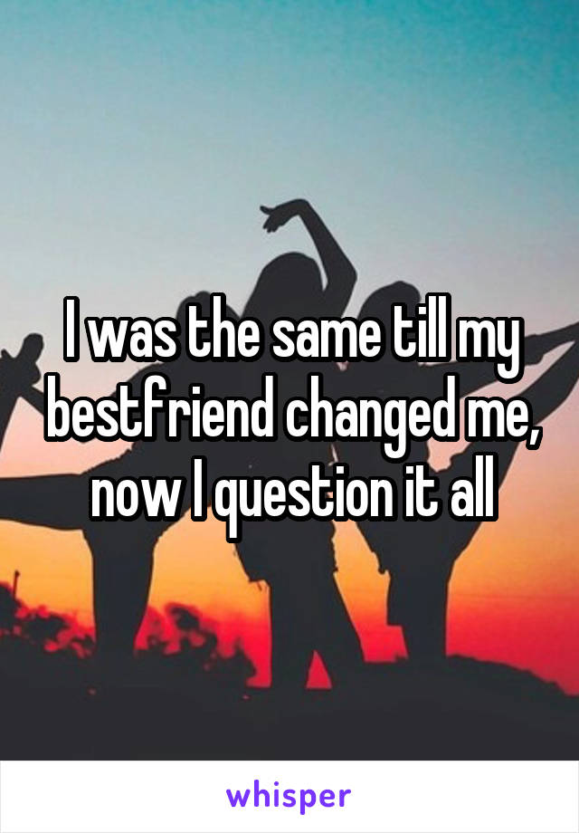 I was the same till my bestfriend changed me, now I question it all